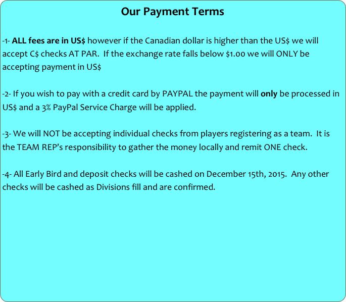 Our Payment Terms

-1- ALL fees are in US$ however if the Canadian dollar is higher than the US$ we will accept C$ checks AT PAR.  If the exchange rate falls below $1.00 we will ONLY be accepting payment in US$

-2- If you wish to pay with a credit card by PAYPAL the payment will only be processed in US$ and a 3% PayPal Service Charge will be applied.

-3- We will NOT be accepting individual checks from players registering as a team.  It is the TEAM REP’s responsibility to gather the money locally and remit ONE check.

-4- All Early Bird and deposit checks will be cashed on December 15th, 2015.  Any other checks will be cashed as Divisions fill and are confirmed.